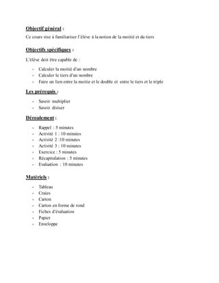 Objectif général :
Ce cours vise à familiariser l’élève à la notion de la moitié et du tiers
Objectifs spécifiques :
L’élève doit être capable de :
- Calculer la moitié d’un nombre
- Calculer le tiers d’un nombre
- Faire un lien entre la moitie et le double et entre le tiers et le triple
Les prérequis :
- Savoir multiplier
- Savoir diviser
Déroulement :
- Rappel : 5 minutes
- Activité 1 : 10 minutes
- Activité 2 :10 minutes
- Activité 3 : 10 minutes
- Exercice : 5 minutes
- Récapitulation : 5 minutes
- Evaluation : 10 minutes
Matériels :
- Tableau
- Craies
- Carton
- Carton en forme de rond
- Fiches d’évaluation
- Papier
- Enveloppe
 