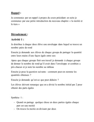 Rappel :
Je commence par un rappel à propos du cours précédant en suite je
commence par une petite introduction du nouveau chapitre « la moitié et
le tiers »
Déroulement :
Activité 1 :
Je distribue à chaque deux élève une enveloppe dans lequel se trouve un
nombre paire de rond
Ensuite je demande aux élèves de chaque groupe de partager la quantité
entre leurs mains d’une façon égale entre eux
Apres que chaque groupe finit son travail je demande à chaque groupe
de donner le nombre de rond qu’il avait dans l’enveloppe et combien a
pris chacun et je note les nombre au tableau
Ensuite je pose la question suivante : comment peut-on nomme les
quantités obtenues ?
Ensuite je demande qu’est-ce que peut déduire ?
Les élèves doivent remarque que on a divisé le nombre initial par 2 pour
obtenir des parts égales
Synthèse 1 :
- Quand on partage quelque chose en deux parties égales chaque
part est une moitié
- On trouve la moitie en divisant par deux
 
