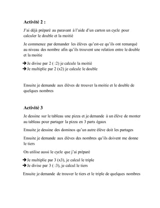 Activité 2 :
J’ai déjà préparé au paravant à l’aide d’un carton un cycle pour
calculer le double et la moitié
Je commence par demander les élèves qu’est-ce qu’ils ont remarqué
au niveau des nombre afin qu’ils trouvent une relation entre le double
et la moitie
Je divise par 2 ( :2) je calcule la moitié
Je multiplie par 2 (x2) je calcule le double
Ensuite je demande aux élèves de trouver la moitie et le double de
quelques nombres
Activité 3
Je dessine sur le tableau une pizza et je demande à un élève de monter
au tableau pour partager la pizza en 3 parts égaux
Ensuite je dessine des dominos qu’un autre élève doit les partages
Ensuite je demande aux élèves des nombres qu’ils doivent me donne
le tiers
On utilise aussi le cycle que j’ai préparé
Je multiplie par 3 (x3), je calcul le triple
Je divise par 3 ( :3), je calcul le tiers
Ensuite je demande de trouver le tiers et le triple de quelques nombres
 