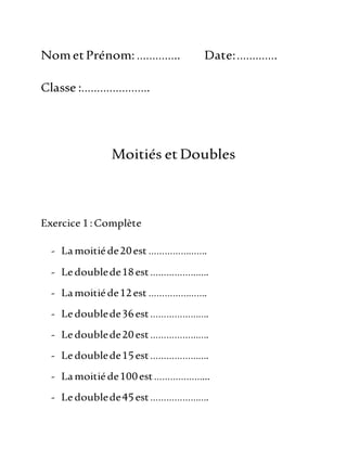 NometPrénom:………….. Date:………….
Classe :………………….
Moitiés et Doubles
Exercice 1:Complète
- Lamoitiéde20est ………………….
- Ledoublede18est………………….
- Lamoitiéde12est ………………….
- Ledoublede36est………………….
- Ledoublede20est………………….
- Ledoublede15est………………….
- Lamoitiéde100est………………...
- Ledoublede45est………………….
 