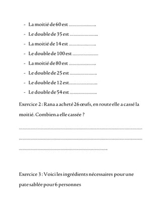 - Lamoitiéde60est ………………….
- Ledoublede35est…………………..
- Lamoitiéde14est ………………….
- Ledoublede100est…………………
- Lamoitiéde80est ………………….
- Ledoublede25est………………….
- Ledoublede12est…………………..
- Ledoublede54est………………….
Exercice 2:Ranaaacheté26œufs,enrouteelle acasséla
moitié.Combienaellecassée ?
…………………………………………………………………………………………
…………………………………………………………………………………………
……………………………………………………………….
Exercice 3:Voicilesingrédientsnécessaires pourune
patesabléepour6 personnes
 
