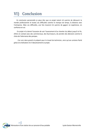 23
Rénovation d’une station de sur-pression d’eau potable Lycée Gaston Monnerville
VI) Conclusion
En conclusion personnelle je peux dire que ce projet tutoré m’a permis de découvrir le
monde professionnel et toutes ses difficultés comme le manque de temps, la distance avec
l’entreprise. Mais ces difficultés, une fois traversé m’a permis de gagner en expérience, en
confiance en soi.
Ce projet m’a donné l’occasion de voir l’avancement d’un chantier du début jusqu’à la fin,
d’être en contact avec des commerciaux, des fournisseurs, de prendre des décisions comme le
choix de l’alternance des pompes.
J’en sors donc grandi et préparé pour le travail de technicien, ainsi qu’une certaine fierté
grâce à la réalisation et à l’aboutissement ce projet.
 