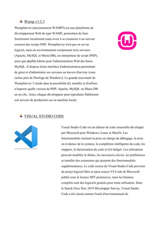Wamp v3.2.3
WampServer (anciennement WAMP5) est une plateforme de
développement Web de type WAMP, permettant de faire
fonctionner localement (sans avoir à se connecter à un serveur
externe) des scripts PHP. WampServer n'est pas en soi un
logiciel, mais un environnement comprenant trois serveurs
(Apache, MySQL et Maria DB), un interpréteur de script (PHP),
ainsi que phpMyAdmin pour l'administration Web des bases
MySQL. Il dispose d'une interface d'administration permettant
de gérer et d'administrer ses serveurs au travers d'un tray icone
(icône près de l'horloge de Windows). La grande nouveauté de
WampServer 3 réside dans la possibilité d'y installer et d'utiliser
n'importe quelle version de PHP, Apache, MySQL ou Maria DB
en un clic. Ainsi, chaque développeur peut reproduire fidèlement
son serveur de production sur sa machine locale.
VISUAL STUDIO CODE
Visual Studio Code est un éditeur de code extensible développé
par Microsoft pour Windows, Linux et MacOs. Les
fonctionnalités incluent la prise en charge du débogage, la mise
en évidence de la syntaxe, la complétion intelligente du code, les
snippers, la factorisation du code et Git intégré. Les utilisateurs
peuvent modifier le thème, les raccourcis clavier, les préférences
et installer des extensions qui ajoutent des fonctionnalités
supplémentaires. Le code source de Visual Studio Code provient
du projet logiciel libre et open source VS Code de Microsoft
publié sous la licence MIT permissive, mais les binaires
compilés sont des logiciels gratuits pour toute utilisation. Dans
le Starck Over flow 2019 Développer Survey, Visual Studio
Code a été classé comme l'outil d'environnement de
 