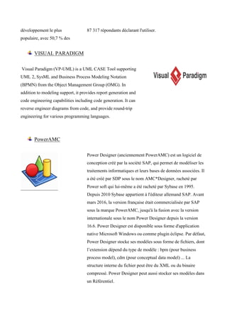développement le plus
populaire, avec 50,7 % des
87 317 répondants déclarant l'utiliser.
VISUAL PARADIGM
Visual Paradigm (VP-UML) is a UML CASE Tool supporting
UML 2, SysML and Business Process Modeling Notation
(BPMN) from the Object Management Group (OMG). In
addition to modeling support, it provides report generation and
code engineering capabilities including code generation. It can
reverse engineer diagrams from code, and provide round-trip
engineering for various programming languages.
PowerAMC
Power Designer (anciennement PowerAMC) est un logiciel de
conception créé par la société SAP, qui permet de modéliser les
traitements informatiques et leurs bases de données associées. Il
a été créé par SDP sous le nom AMC*Designer, racheté par
Power soft qui lui-même a été racheté par Sybase en 1995.
Depuis 2010 Sybase appartient à l'éditeur allemand SAP. Avant
mars 2016, la version française était commercialisée par SAP
sous la marque PowerAMC, jusqu'à la fusion avec la version
internationale sous le nom Power Designer depuis la version
16.6. Power Designer est disponible sous forme d'application
native Microsoft Windows ou comme plugin éclipse. Par défaut,
Power Designer stocke ses modèles sous forme de fichiers, dont
l’extension dépend du type de modèle : bpm (pour business
process model), cdm (pour conceptual data model) ... La
structure interne du fichier peut être du XML ou du binaire
compressé. Power Designer peut aussi stocker ses modèles dans
un Référentiel.
 
