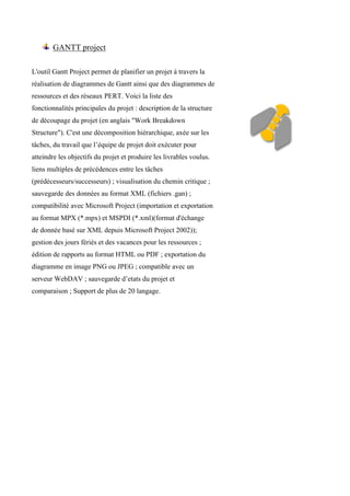 GANTT project
L'outil Gantt Project permet de planifier un projet à travers la
réalisation de diagrammes de Gantt ainsi que des diagrammes de
ressources et des réseaux PERT. Voici la liste des
fonctionnalités principales du projet : description de la structure
de découpage du projet (en anglais "Work Breakdown
Structure"). C'est une décomposition hiérarchique, axée sur les
tâches, du travail que l’équipe de projet doit exécuter pour
atteindre les objectifs du projet et produire les livrables voulus.
liens multiples de précédences entre les tâches
(prédécesseurs/successeurs) ; visualisation du chemin critique ;
sauvegarde des données au format XML (fichiers .gan) ;
compatibilité avec Microsoft Project (importation et exportation
au format MPX (*.mpx) et MSPDI (*.xml)(format d'échange
de donnée basé sur XML depuis Microsoft Project 2002));
gestion des jours fériés et des vacances pour les ressources ;
édition de rapports au format HTML ou PDF ; exportation du
diagramme en image PNG ou JPEG ; compatible avec un
serveur WebDAV ; sauvegarde d’etats du projet et
comparaison ; Support de plus de 20 langage.
 