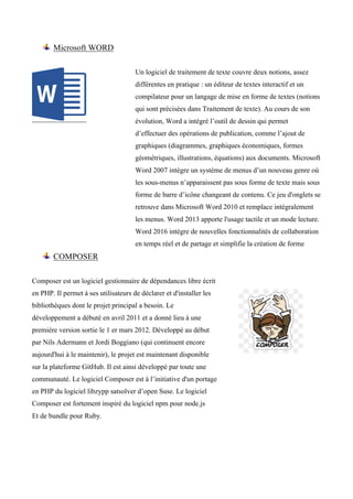 Microsoft WORD
Un logiciel de traitement de texte couvre deux notions, assez
différentes en pratique : un éditeur de textes interactif et un
compilateur pour un langage de mise en forme de textes (notions
qui sont précisées dans Traitement de texte). Au cours de son
évolution, Word a intégré l’outil de dessin qui permet
d’effectuer des opérations de publication, comme l’ajout de
graphiques (diagrammes, graphiques économiques, formes
géométriques, illustrations, équations) aux documents. Microsoft
Word 2007 intègre un système de menus d’un nouveau genre où
les sous-menus n’apparaissent pas sous forme de texte mais sous
forme de barre d’icône changeant de contenu. Ce jeu d'onglets se
retrouve dans Microsoft Word 2010 et remplace intégralement
les menus. Word 2013 apporte l'usage tactile et un mode lecture.
Word 2016 intègre de nouvelles fonctionnalités de collaboration
en temps réel et de partage et simplifie la création de forme
COMPOSER
Composer est un logiciel gestionnaire de dépendances libre écrit
en PHP. Il permet à ses utilisateurs de déclarer et d'installer les
bibliothèques dont le projet principal a besoin. Le
développement a débuté en avril 2011 et a donné lieu à une
première version sortie le 1 er mars 2012. Développé au début
par Nils Adermann et Jordi Boggiano (qui continuent encore
aujourd'hui à le maintenir), le projet est maintenant disponible
sur la plateforme GitHub. Il est ainsi développé par toute une
communauté. Le logiciel Composer est à l’initiative d'un portage
en PHP du logiciel libzypp satsolver d’open Suse. Le logiciel
Composer est fortement inspiré du logiciel npm pour node.js
Et de bundle pour Ruby.
 