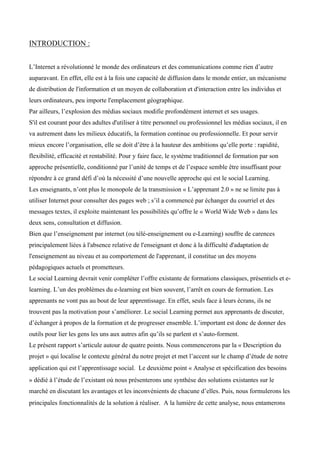 INTRODUCTION :
L’Internet a révolutionné le monde des ordinateurs et des communications comme rien d’autre
auparavant. En effet, elle est à la fois une capacité de diffusion dans le monde entier, un mécanisme
de distribution de l'information et un moyen de collaboration et d'interaction entre les individus et
leurs ordinateurs, peu importe l'emplacement géographique.
Par ailleurs, l’explosion des médias sociaux modifie profondément internet et ses usages.
S'il est courant pour des adultes d'utiliser à titre personnel ou professionnel les médias sociaux, il en
va autrement dans les milieux éducatifs, la formation continue ou professionnelle. Et pour servir
mieux encore l’organisation, elle se doit d’être à la hauteur des ambitions qu’elle porte : rapidité,
flexibilité, efficacité et rentabilité. Pour y faire face, le système traditionnel de formation par son
approche présentielle, conditionné par l’unité de temps et de l’espace semble être insuffisant pour
répondre à ce grand défi d’où la nécessité d’une nouvelle approche qui est le social Learning.
Les enseignants, n’ont plus le monopole de la transmission « L’apprenant 2.0 » ne se limite pas à
utiliser Internet pour consulter des pages web ; s’il a commencé par échanger du courriel et des
messages textes, il exploite maintenant les possibilités qu’offre le « World Wide Web » dans les
deux sens, consultation et diffusion.
Bien que l’enseignement par internet (ou télé-enseignement ou e-Learning) souffre de carences
principalement liées à l'absence relative de l'enseignant et donc à la difficulté d'adaptation de
l'enseignement au niveau et au comportement de l'apprenant, il constitue un des moyens
pédagogiques actuels et prometteurs.
Le social Learning devrait venir compléter l’offre existante de formations classiques, présentiels et e-
learning. L’un des problèmes du e-learning est bien souvent, l’arrêt en cours de formation. Les
apprenants ne vont pas au bout de leur apprentissage. En effet, seuls face à leurs écrans, ils ne
trouvent pas la motivation pour s’améliorer. Le social Learning permet aux apprenants de discuter,
d’échanger à propos de la formation et de progresser ensemble. L’important est donc de donner des
outils pour lier les gens les uns aux autres afin qu’ils se parlent et s’auto-forment.
Le présent rapport s’articule autour de quatre points. Nous commencerons par la « Description du
projet » qui localise le contexte général du notre projet et met l’accent sur le champ d’étude de notre
application qui est l’apprentissage social. Le deuxième point « Analyse et spécification des besoins
» dédié à l’étude de l’existant où nous présenterons une synthèse des solutions existantes sur le
marché en discutant les avantages et les inconvénients de chacune d’elles. Puis, nous formulerons les
principales fonctionnalités de la solution à réaliser. A la lumière de cette analyse, nous entamerons
 