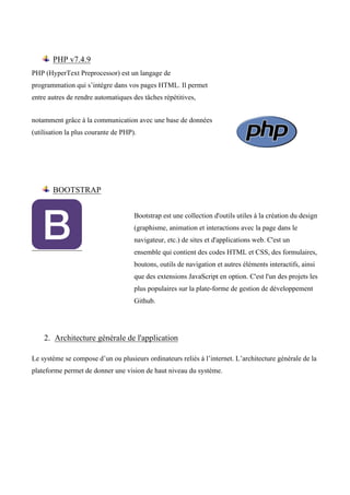 PHP v7.4.9
PHP (HyperText Preprocessor) est un langage de
programmation qui s’intègre dans vos pages HTML. Il permet
entre autres de rendre automatiques des tâches répétitives,
notamment grâce à la communication avec une base de données
(utilisation la plus courante de PHP).
BOOTSTRAP
Bootstrap est une collection d'outils utiles à la création du design
(graphisme, animation et interactions avec la page dans le
navigateur, etc.) de sites et d'applications web. C'est un
ensemble qui contient des codes HTML et CSS, des formulaires,
boutons, outils de navigation et autres éléments interactifs, ainsi
que des extensions JavaScript en option. C'est l'un des projets les
plus populaires sur la plate-forme de gestion de développement
Github.
2. Architecture générale de l'application
Le système se compose d’un ou plusieurs ordinateurs reliés à l’internet. L’architecture générale de la
plateforme permet de donner une vision de haut niveau du système.
 