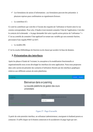 ü Les formulaires de saisies d’informations ; ces formulaires peuvent être présentées à
plusieurs reprises pour confirmation ou signalement d'erreurs.  
o Le contrôleur (C)
Ce sont les contrôleurs qui vont être à l’écoute des requetés de l’utilisateur et fournir ainsi la vue
externe correspondante. Pour cela, il faudra à tout moment connaitre l’état de l’application c’est) dire
le contexte de la demande : « la page demandée fait suite à quelle action précise de l’utilisateur ? »
C’est au contrôle de connaitre l’état applicatif en testant une variable qui sera nommée Saction,
provenant d’une requête POST ou GET.
o Le modèle (M)
C’est la couche (bibliothèque de fonction ou de classe) qui accède à la base de données.
3. Présentation des interfaces
Après les phases d’étude de l’existant, la conception et la modélisation fonctionnelle et
organisationnelle nous avons développé les interfaces de notre application. Nous nous proposons
dans cette section de présenter des scénarios d’utilisation illustrés par des interfaces graphiques
relatives aux différents acteurs de notre plateforme.
Figure 27 : Page d’accueille
À partir de cette première interface, un utilisateur (administrateur, enseignant et étudiant) pourra se
connecter. Il suffit cliquer sur le bouton connexion et ils accèderont à la page login qui suit :
 