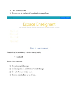 3) Créer espace de dépôt
4) Discuter avec un étudiant via le module boites de dialogue.
Figure 33 : page enseignant
Chaque bouton correspond à l’un des cas du scenario.
Ø Etudiant
Soit le scénario suivant :  
1) Consulter emploi du temps
2) Communiquer avec son tuteur via boite de dialogue 
3) Consulter les supports des cours.  
4) Discuter entre étudiant sur un forum .
 