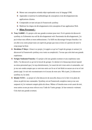 Mener une conception orientée objet représentée avec le langage UML  
Apprendre à maitriser la méthodologie de conception et de développement des
applications clientes.  
Comprendre en tant soit peu le Framework symfony
Maîtriser les étapes de développement et de conception d’une application Web.  
Ø Bilan Personnel :
Tony SARRE : Ce projet a été une grande aventure pour moi. Il m’a permis de découvrir
symfony et d’alimenter ma soif de développement web. Passionnée du développement, j’ai
pu évoluer mes efforts et mon enthousiasme. J’ai failli me décourager lorsque foncéka s’en
est aller avec notre projet mais cet esprit de groupe que nous avions m’a permis de tenir le
coup jusqu’au bout.
Ibrahima N’diaye : Grace à ce projet, j’ai appris ce qu’est l’esprit de groupe et surtout j’ai
découvert le Framework symfony avec toute sa complexité. J’avoue que cela était une grande
expérience.
Serigne Soukoum Fonceka : Ce projet a été une grande aventure et une expérience sans
faille. J’ai découvert ce qu’est le travail de groupe. Ce dernier m’a beaucoup stressé rajouté
au stress personnel que j’ai reçu dernièrement, j’ai causé du tort à mes amis et camarades, oui
je me suis rendu compte que ce sont mes amis car ils ne m’ont lâché en aucun cas et ne m’ont
jamais jugé. Je suis très reconnaissant et m’excuse de mon acte. Mis à part, j’ai découvert
symfony et j’ai aimé.
Khady FAYE : ce projet m’a fait découvrir de nouvelle chose et m’a fait vivre plein de
chose au prêt de mes camarades. Symfony est un Framework complexe mais je me suis
surpassé et j’ai vraiment compris plein de chose. Même si Fonceka nous avait causé du tort,
nous autres avons pu nous relever avec l’aide de l’autre groupe. Je leur remercie vraiment.
Cela était une grande aventure.
 