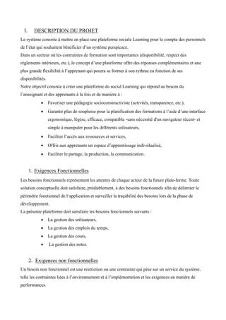 I. DESCRIPTION DU PROJET
Le système consiste à mettre en place une plateforme sociale Learning pour le compte des personnels
de l’état qui souhaitent bénéficier d’un système perspicace.
Dans un secteur où les contraintes de formation sont importantes (disponibilité, respect des
règlements intérieurs, etc.), le concept d’une plateforme offre des réponses complémentaires et une
plus grande flexibilité à l’apprenant qui pourra se former à son rythme en fonction de ses
disponibilités.
Notre objectif consiste à créer une plateforme du social Learning qui répond au besoin du
l’enseignant et des apprenants à la fois et de manière à :
• Favoriser une pédagogie socioconstructiviste (activités, transparence, etc.),  
• Garantir plus de souplesse pour la planification des formations à l’aide d’une interface
ergonomique, légère, efficace, compatible -sans nécessité d'un navigateur récent- et
simple à manipuler pour les différents utilisateurs,  
• Faciliter l’accès aux ressources et services,  
• Offrir aux apprenants un espace d’apprentissage individualisé,  
• Faciliter le partage, la production, la communication.
1. Exigences Fonctionnelles 
Les besoins fonctionnels représentent les attentes de chaque acteur de la future plate-forme. Toute
solution conceptuelle doit satisfaire, préalablement, à des besoins fonctionnels afin de délimiter le
périmètre fonctionnel de l‘application et surveiller la traçabilité des besoins lors de la phase de
développement.
La présente plateforme doit satisfaire les besoins fonctionnels suivants :
• La gestion des utilisateurs,
• La gestion des emplois du temps,
• La gestion des cours,
• La gestion des notes.
2. Exigences non fonctionnelles
Un besoin non fonctionnel est une restriction ou une contrainte qui pèse sur un service du système,
telle les contraintes liées à l’environnement et à l’implémentation et les exigences en matière de
performances.
 