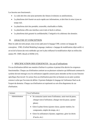 Les besoins non fonctionnels :
• Le code doit être clair pour permettre des futures évolutions ou améliorations,  
• La plateforme doit fournir un accès rapide aux informations, et doit faire la mise à jour en
temps réel,  
• La plateforme doit être portable, extensible, réutilisable et fiable,  
• La plateforme offre une interface conviviale et facile à utiliser,  
• La plateforme doit garantir la confidentialité, l’intégrité et la cohérence des données.
II. ANALYSE ET CONCEPTION
Dans la cadre de notre projet, nous avons opté pour le langage UML comme un langage de
conception. UML (Unified Modeling Language, traduisez « langage de modélisation objet unifié »)
est né de la fusion des trois méthodes qui ont le plus influencé la modélisation objet au milieu des
années 90 : OMT, Booch et OOSE [15].
1. SPECIFICATION DES EXIGENCES : les cas d’utilisations
Un cas d'utilisation définit une manière d'utiliser le système et permet d'en décrire les exigences
fonctionnelles. Chaque cas d'utilisation contient un ou plusieurs scénarios qui définissent comment le
système devrait interagir avec les utilisateurs (appelés acteurs) pour atteindre un but ou une fonction
spécifique d'un travail. Un acteur d'un cas d'utilisation peut être un humain ou un autre système
externe à celui que l'on tente de définir. Il permet d'adopter le langage de l'utilisateur final ou de
l'expert du domaine. Chaque cas d'utilisation est représenté au sein d'un diagramme de cas
d'utilisation.
Acteurs Cas d’utilisation
Administrateur • Se connecter (saisir nom d’utilisateur, saisir mot de passe,
changer nom d’utilisateur, changer mot de passe, ajouter
photo)   
• Gérer la plate-forme (ajouter classe, ajouter matière, les
composants, emploi du temps, etc.)  
• Gérer les utilisateurs (Ajouter, supprimer, gérer les droits
d’accès, etc.)  
 