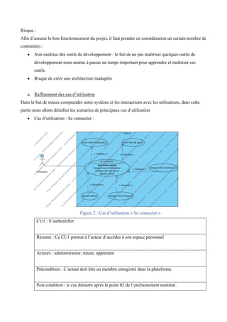 Risque :
Afin d’assurer le bon fonctionnement du projet, il faut prendre en considération un certain nombre de
contraintes :
• Non maîtrise des outils de développement : le fait de ne pas maîtriser quelques outils de
développement nous amène à passer un temps important pour apprendre et maîtriser ces
outils.
• Risque de créer une architecture inadaptée
a. Raffinement des cas d’utilisation
Dans le but de mieux comprendre notre système et les interactions avec les utilisateurs, dans cette
partie nous allons détailler les scenarios de principaux cas d’utilisation
• Cas d’utilisation : Se connecter :
Figure 2 : Cas d’utilisation « Se connecter »
CU1 : S’authentifier
Résumé : Ce CU1 permet à l’acteur d’accéder à son espace personnel
Acteurs : administrateur, tuteur, apprenant
Précondition : L’acteur doit être un membre enregistré dans la plateforme
Post condition : le cas démarre après le point 02 de l’enchainement nominal.
 