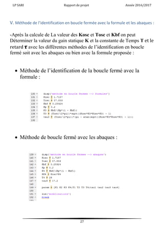 LP SARI Rapport de projet Année 2016/2017
27
V. Méthode de l’identification en boucle fermée avec la formule et les abaques :
-Après la calcule de La valeur des Kosc et Tosc et Kbf on peut
Déterminer la valeur du gain statique K et la constante de Temps T et le
retard 𝝉 avec les différentes méthodes de l’identification en boucle
fermé soit avec les abaques ou bien avec la formule proposée :
 Méthode de l’identification de la boucle fermé avec la
formule :
 Méthode de boucle fermé avec les abaques :
 