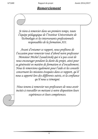 LP SARI Rapport de projet Année 2016/2017
4
Remerciement
Je tiens à remercier dans un premiers temps, toute
l’équipe pédagogique de l’Institut Universitaire de
Technologie et les intervenants professionnels
responsables de la formation AII.
Avant d’entamer ce rapport, nous profitons de
l’occasion pour remercier tout d’abord notre professeur
Monsieur Michel Zasadzinski qui n’a pas cessé de
nous encourager pendant la durée du projet, ainsi pour
sa générosité en matière de formation et d’encadrement.
Nous le remercions également pour l’aide et les conseils
concernant les missions évoquées dans ce rapport, qu’il
nous a apporté lors des différents suivis, et la confiance
qu’il nous a témoigné.
Nous tenons à remercier nos professeurs de nous avoir
incités à travailler en mettant à notre disposition leurs
expériences et leurs compétences.
 
