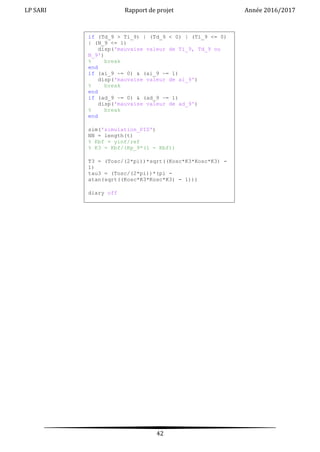 LP SARI Rapport de projet Année 2016/2017
42
if (Td_9 > Ti_9) | (Td_9 < 0) | (Ti_9 <= 0)
| (N_9 <= 1)
disp('mauvaise valeur de Ti_9, Td_9 ou
N_9')
% break
end
if (ai_9 ~= 0) & (ai_9 ~= 1)
disp('mauvaise valeur de ai_9')
% break
end
if (ad_9 ~= 0) & (ad_9 ~= 1)
disp('mauvaise valeur de ad_9')
% break
end
sim('simulation_PID')
NN = length(t)
% Kbf = yinf/ref
% K3 = Kbf/(Kp_9*(1 - Kbf))
T3 = (Tosc/(2*pi))*sqrt((Kosc*K3*Kosc*K3) -
1)
tau3 = (Tosc/(2*pi))*(pi -
atan(sqrt((Kosc*K3*Kosc*K3) - 1)))
diary off
 