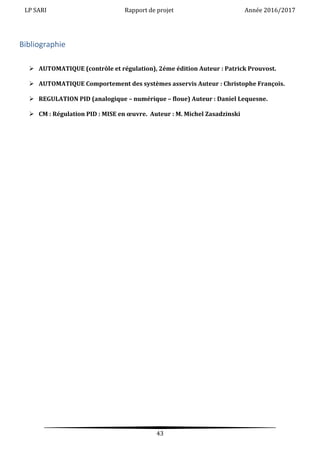 LP SARI Rapport de projet Année 2016/2017
43
Bibliographie
 AUTOMATIQUE (contrôle et régulation), 2éme édition Auteur : Patrick Prouvost.
 AUTOMATIQUE Comportement des systèmes asservis Auteur : Christophe François.
 REGULATION PID (analogique – numérique – floue) Auteur : Daniel Lequesne.
 CM : Régulation PID : MISE en œuvre. Auteur : M. Michel Zasadzinski
 