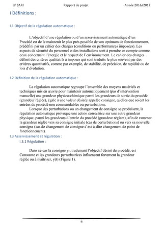 LP SARI Rapport de projet Année 2016/2017
6
I Définitions :
I.1 Objectif de la régulation automatique :
L’objectif d’une régulation ou d’un asservissement automatique d’un
Procédé est de le maintenir le plus près possible de son optimum de fonctionnement,
prédéfini par un cahier des charges (conditions ou performances imposées). Les
aspects de sécurité du personnel et des installations sont à prendre en compte comme
ceux concernant l’énergie et le respect de l’environnement. Le cahier des charges
définit des critères qualitatifs à imposer qui sont traduits le plus souvent par des
critères quantitatifs, comme par exemple, de stabilité, de précision, de rapidité ou de
lois d’évolution.
I.2 Définition de la régulation automatique :
La régulation automatique regroupe l’ensemble des moyens matériels et
techniques mis en œuvre pour maintenir automatiquement (pas d’intervention
manuelle) une grandeur physico-chimique parmi les grandeurs de sortie du procédé
(grandeur réglée), égale à une valeur désirée appelée consigne, quelles que soient les
entrées du procédé non commandables ou perturbations.
Lorsque des perturbations ou un changement de consigne se produisent, la
régulation automatique provoque une action correctrice sur une autre grandeur
physique, parmi les grandeurs d’entrée du procédé (grandeur réglant), afin de ramener
la grandeur réglée vers sa consigne initiale (cas de perturbations) ou vers sa nouvelle
consigne (cas de changement de consigne c’est-à-dire changement de point de
fonctionnement).
I.3 Asservissement et régulation :
I.3.1 Régulation :
Dans ce cas la consigne yc, traduisant l’objectif désiré du procédé, est
Constante et les grandeurs perturbatrices influencent fortement la grandeur
réglée ou à maitriser, y(t) (Figure 1).
 