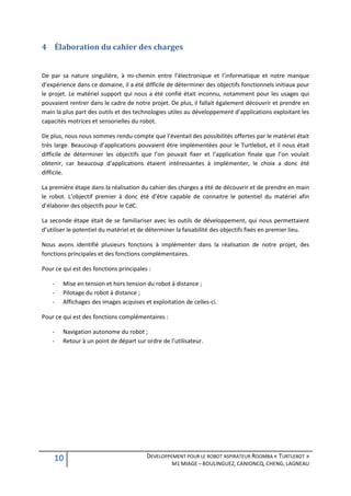 4 Élaboration du cahier des charges


De par sa nature singulière, à mi-chemin entre l’électronique et l’informatique et notre manque
d’expérience dans ce domaine, il a été difficile de déterminer des objectifs fonctionnels initiaux pour
le projet. Le matériel support qui nous a été confié était inconnu, notamment pour les usages qui
pouvaient rentrer dans le cadre de notre projet. De plus, il fallait également découvrir et prendre en
main la plus part des outils et des technologies utiles au développement d’applications exploitant les
capacités motrices et sensorielles du robot.

De plus, nous nous sommes rendu compte que l’éventail des possibilités offertes par le matériel était
très large. Beaucoup d’applications pouvaient être implémentées pour le Turtlebot, et il nous était
difficile de déterminer les objectifs que l’on pouvait fixer et l’application finale que l’on voulait
obtenir, car beaucoup d’applications étaient intéressantes à implémenter, le choix a donc été
difficile.

La première étape dans la réalisation du cahier des charges a été de découvrir et de prendre en main
le robot. L’objectif premier à donc été d’être capable de connaitre le potentiel du matériel afin
d’élaborer des objectifs pour le CdC.

La seconde étape était de se familiariser avec les outils de développement, qui nous permettaient
d’utiliser le potentiel du matériel et de déterminer la faisabilité des objectifs fixés en premier lieu.

Nous avons identifié plusieurs fonctions à implémenter dans la réalisation de notre projet, des
fonctions principales et des fonctions complémentaires.

Pour ce qui est des fonctions principales :

    -   Mise en tension et hors tension du robot à distance ;
    -   Pilotage du robot à distance ;
    -   Affichages des images acquises et exploitation de celles-ci.

Pour ce qui est des fonctions complémentaires :

    -   Navigation autonome du robot ;
    -   Retour à un point de départ sur ordre de l’utilisateur.




    10                                   DEVELOPPEMENT POUR LE ROBOT ASPIRATEUR ROOMBA « TURTLEBOT »
                                                  M1 MIAGE – BOULINGUEZ, CANIONCQ, CHENG, LAGNEAU
 