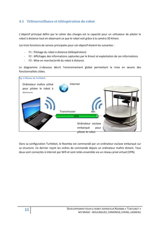 4.1 Télésurveillance et téléopération du robot


L’objectif principal défini par le cahier des charges est la capacité pour un utilisateur de piloter le
robot à distance tout en observant ce que le robot voit grâce à la caméra 3D Kinect.

Les trois fonctions de service principales pour cet objectif étaient les suivantes :

    -    F1 : Pilotage du robot à distance (téléopération)
    -    F2 : Affichages des informations capturées par le Kinect et exploitation de ces informations
    -    F3 : Mise en marche/arrêt du robot à distance

Le diagramme ci-dessous décrit l’environnement global permettant la mise en œuvre des
fonctionnalités citées.

Fig. 6 Réseau du Turtlebot

   Ordinateur maître utilisé                Internet
   pour piloter le robot à
   distance




                                   Transmission                des
                                   commandes  VPN

                                                   Ordinateur esclave
                                                   embarqué        pour
                                                   piloter le robot



Dans sa configuration Turtlebot, le Roomba est commandé par un ordinateur esclave embarqué sur
sa structure. Ce dernier reçoit les ordres de commande depuis un ordinateur maître distant. Tous
deux sont connectés à internet par Wifi et sont reliés ensemble via un réseau privé virtuel (VPN).




     11                                   DEVELOPPEMENT POUR LE ROBOT ASPIRATEUR ROOMBA « TURTLEBOT »
                                                    M1 MIAGE – BOULINGUEZ, CANIONCQ, CHENG, LAGNEAU
 