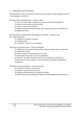 5 Calendrier prévisionnel
Afin de planifier au mieux la réalisation du projet, nous avons décidé d’un découpage du travail en
« work packages » comme suit :

WP1 Recherche et développements - conduit par Régis
  -   T1.1 Prise en main du robot, installation des environnements de développement
  -   T1.2 Prise en main et étude du framework ROS
  -   T1.3 Prise en main et étude du Kinect
  -   T1.4 Mise en projection des connaissances et des capacités acquises afin d’identifier les
      développements futurs.

WP2 Conception et implémentation des applications identifiées - conduit par Shyn
Pour chaque application
   -   T2.1 Analyse et conception du système
   -   T2.2 Implémentation
   -   T2.3 Tests (tests "unitaires" et sur simulateur)

WP3 Mise en production et tests - conduit par Sébastien
  -   T3.1 Élaboration des scénarios de test grandeur nature (en fonction des cas d’utilisation,
      avec critères de réussite)
  -   T3.2 Mise en production des applications sur le robot
  -   T3.3 Gestion des tests grandeur nature des applications
  -   T3.4 Rédaction de rapport d'exécution des tests (cas d’utilisation, description de
      l’environnement lors des problèmes, comment reproduire le problème, diagnostique
      envisagé, etc.).

WP4 Gestion de projet et livrables - conduit par Antoine
  -   T4.1 Gestion de l’équipe et suivi de projet
  -   T4.2 Rédaction des documents techniques
  -   T4.3 Rédaction des documents liés à la gestion de projet
  -   T4.4 Mise à jours des outils utilisés pour la gestion de projet (google project, agenda, etc.)




    12                                  DEVELOPPEMENT POUR LE ROBOT ASPIRATEUR ROOMBA « TURTLEBOT »
                                                  M1 MIAGE – BOULINGUEZ, CANIONCQ, CHENG, LAGNEAU
 