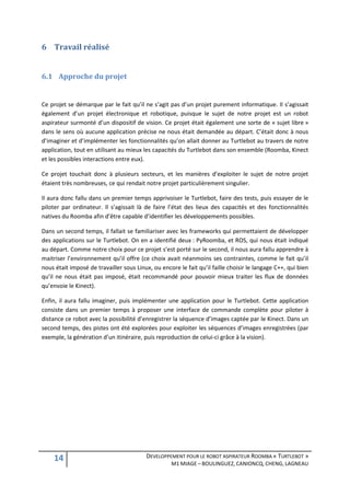 6 Travail réalisé


6.1 Approche du projet


Ce projet se démarque par le fait qu’il ne s’agit pas d’un projet purement informatique. Il s’agissait
également d’un projet électronique et robotique, puisque le sujet de notre projet est un robot
aspirateur surmonté d’un dispositif de vision. Ce projet était également une sorte de « sujet libre »
dans le sens où aucune application précise ne nous était demandée au départ. C’était donc à nous
d’imaginer et d’implémenter les fonctionnalités qu’on allait donner au Turtlebot au travers de notre
application, tout en utilisant au mieux les capacités du Turtlebot dans son ensemble (Roomba, Kinect
et les possibles interactions entre eux).

Ce projet touchait donc à plusieurs secteurs, et les manières d’exploiter le sujet de notre projet
étaient très nombreuses, ce qui rendait notre projet particulièrement singulier.

Il aura donc fallu dans un premier temps apprivoiser le Turtlebot, faire des tests, puis essayer de le
piloter par ordinateur. Il s’agissait là de faire l’état des lieux des capacités et des fonctionnalités
natives du Roomba afin d’être capable d’identifier les développements possibles.

Dans un second temps, il fallait se familiariser avec les frameworks qui permettaient de développer
des applications sur le Turtlebot. On en a identifié deux : PyRoomba, et ROS, qui nous était indiqué
au départ. Comme notre choix pour ce projet s’est porté sur le second, il nous aura fallu apprendre à
maitriser l’environnement qu’il offre (ce choix avait néanmoins ses contraintes, comme le fait qu’il
nous était imposé de travailler sous Linux, ou encore le fait qu’il faille choisir le langage C++, qui bien
qu’il ne nous était pas imposé, était recommandé pour pouvoir mieux traiter les flux de données
qu’envoie le Kinect).

Enfin, il aura fallu imaginer, puis implémenter une application pour le Turtlebot. Cette application
consiste dans un premier temps à proposer une interface de commande complète pour piloter à
distance ce robot avec la possibilité d’enregistrer la séquence d’images captée par le Kinect. Dans un
second temps, des pistes ont été explorées pour exploiter les séquences d’images enregistrées (par
exemple, la génération d’un itinéraire, puis reproduction de celui-ci grâce à la vision).




    14                                    DEVELOPPEMENT POUR LE ROBOT ASPIRATEUR ROOMBA « TURTLEBOT »
                                                    M1 MIAGE – BOULINGUEZ, CANIONCQ, CHENG, LAGNEAU
 