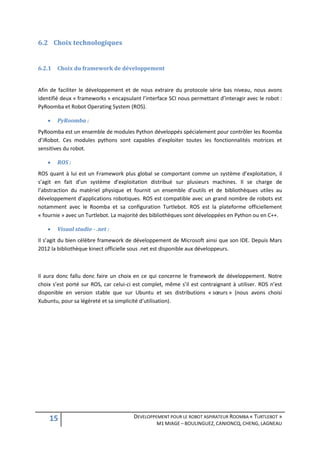 6.2 Choix technologiques


6.2.1   Choix du framework de développement


Afin de faciliter le développement et de nous extraire du protocole série bas niveau, nous avons
identifié deux « frameworks » encapsulant l’interface SCI nous permettant d’interagir avec le robot :
PyRoomba et Robot Operating System (ROS).

       PyRoomba :
PyRoomba est un ensemble de modules Python développés spécialement pour contrôler les Roomba
d’iRobot. Ces modules pythons sont capables d’exploiter toutes les fonctionnalités motrices et
sensitives du robot.

       ROS :
ROS quant à lui est un Framework plus global se comportant comme un système d’exploitation, il
s’agit en fait d’un système d’exploitation distribué sur plusieurs machines. Il se charge de
l’abstraction du matériel physique et fournit un ensemble d’outils et de bibliothèques utiles au
développement d’applications robotiques. ROS est compatible avec un grand nombre de robots est
notamment avec le Roomba et sa configuration Turtlebot. ROS est la plateforme officiellement
« fournie » avec un Turtlebot. La majorité des bibliothèques sont développées en Python ou en C++.

       Visual studio - .net :
Il s’agit du bien célèbre framework de développement de Microsoft ainsi que son IDE. Depuis Mars
2012 la bibliothèque kinect officielle sous .net est disponible aux développeurs.



Il aura donc fallu donc faire un choix en ce qui concerne le framework de développement. Notre
choix s’est porté sur ROS, car celui-ci est complet, même s’il est contraignant à utiliser. ROS n’est
disponible en version stable que sur Ubuntu et ses distributions « sœurs » (nous avons choisi
Xubuntu, pour sa légèreté et sa simplicité d’utilisation).




    15                                 DEVELOPPEMENT POUR LE ROBOT ASPIRATEUR ROOMBA « TURTLEBOT »
                                                 M1 MIAGE – BOULINGUEZ, CANIONCQ, CHENG, LAGNEAU
 