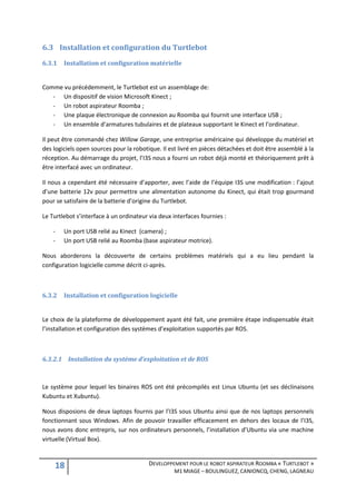 6.3 Installation et configuration du Turtlebot
6.3.1   Installation et configuration matérielle


Comme vu précédemment, le Turtlebot est un assemblage de:
   - Un dispositif de vision Microsoft Kinect ;
   - Un robot aspirateur Roomba ;
   - Une plaque électronique de connexion au Roomba qui fournit une interface USB ;
   - Un ensemble d’armatures tubulaires et de plateaux supportant le Kinect et l’ordinateur.

Il peut être commandé chez Willow Garage, une entreprise américaine qui développe du matériel et
des logiciels open sources pour la robotique. Il est livré en pièces détachées et doit être assemblé à la
réception. Au démarrage du projet, l’I3S nous a fourni un robot déjà monté et théoriquement prêt à
être interfacé avec un ordinateur.

Il nous a cependant été nécessaire d’apporter, avec l’aide de l’équipe I3S une modification : l’ajout
d’une batterie 12v pour permettre une alimentation autonome du Kinect, qui était trop gourmand
pour se satisfaire de la batterie d’origine du Turtlebot.

Le Turtlebot s’interface à un ordinateur via deux interfaces fournies :

    -   Un port USB relié au Kinect (camera) ;
    -   Un port USB relié au Roomba (base aspirateur motrice).

Nous aborderons la découverte de certains problèmes matériels qui a eu lieu pendant la
configuration logicielle comme décrit ci-après.



6.3.2   Installation et configuration logicielle


Le choix de la plateforme de développement ayant été fait, une première étape indispensable était
l’installation et configuration des systèmes d’exploitation supportés par ROS.



6.3.2.1 Installation du système d’exploitation et de ROS



Le système pour lequel les binaires ROS ont été précompilés est Linux Ubuntu (et ses déclinaisons
Kubuntu et Xubuntu).

Nous disposions de deux laptops fournis par l’I3S sous Ubuntu ainsi que de nos laptops personnels
fonctionnant sous Windows. Afin de pouvoir travailler efficacement en dehors des locaux de l’I3S,
nous avons donc entrepris, sur nos ordinateurs personnels, l’installation d’Ubuntu via une machine
virtuelle (Virtual Box).



    18                                   DEVELOPPEMENT POUR LE ROBOT ASPIRATEUR ROOMBA « TURTLEBOT »
                                                   M1 MIAGE – BOULINGUEZ, CANIONCQ, CHENG, LAGNEAU
 