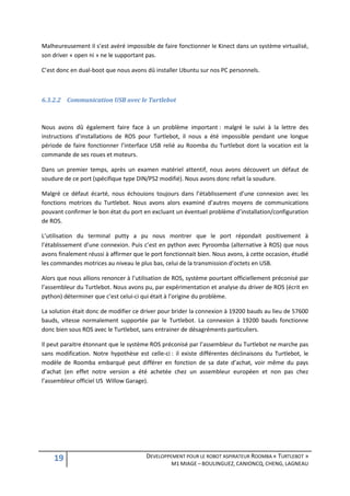 Malheureusement il s’est avéré impossible de faire fonctionner le Kinect dans un système virtualisé,
son driver « open ni » ne le supportant pas.

C’est donc en dual-boot que nous avons dû installer Ubuntu sur nos PC personnels.



6.3.2.2 Communication USB avec le Turtlebot



Nous avons dû également faire face à un problème important : malgré le suivi à la lettre des
instructions d’installations de ROS pour Turtlebot, il nous a été impossible pendant une longue
période de faire fonctionner l’interface USB relié au Roomba du Turtlebot dont la vocation est la
commande de ses roues et moteurs.

Dans un premier temps, après un examen matériel attentif, nous avons découvert un défaut de
soudure de ce port (spécifique type DIN/PS2 modifié). Nous avons donc refait la soudure.

Malgré ce défaut écarté, nous échouions toujours dans l’établissement d’une connexion avec les
fonctions motrices du Turtlebot. Nous avons alors examiné d’autres moyens de communications
pouvant confirmer le bon état du port en excluant un éventuel problème d’installation/configuration
de ROS.

L’utilisation du terminal putty a pu nous montrer que le port répondait positivement à
l’établissement d’une connexion. Puis c’est en python avec Pyroomba (alternative à ROS) que nous
avons finalement réussi à affirmer que le port fonctionnait bien. Nous avons, à cette occasion, étudié
les commandes motrices au niveau le plus bas, celui de la transmission d’octets en USB.

Alors que nous allions renoncer à l’utilisation de ROS, système pourtant officiellement préconisé par
l’assembleur du Turtlebot. Nous avons pu, par expérimentation et analyse du driver de ROS (écrit en
python) déterminer que c’est celui-ci qui était à l’origine du problème.

La solution était donc de modifier ce driver pour brider la connexion à 19200 bauds au lieu de 57600
bauds, vitesse normalement supportée par le Turtlebot. La connexion à 19200 bauds fonctionne
donc bien sous ROS avec le Turtlebot, sans entrainer de désagréments particuliers.

Il peut paraitre étonnant que le système ROS préconisé par l’assembleur du Turtlebot ne marche pas
sans modification. Notre hypothèse est celle-ci : il existe différentes déclinaisons du Turtlebot, le
modèle de Roomba embarqué peut différer en fonction de sa date d’achat, voir même du pays
d’achat (en effet notre version a été achetée chez un assembleur européen et non pas chez
l’assembleur officiel US Willow Garage).




    19                                  DEVELOPPEMENT POUR LE ROBOT ASPIRATEUR ROOMBA « TURTLEBOT »
                                                 M1 MIAGE – BOULINGUEZ, CANIONCQ, CHENG, LAGNEAU
 