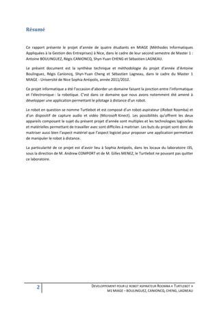 Résumé


Ce rapport présente le projet d’année de quatre étudiants en MIAGE (Méthodes Informatiques
Appliquées à la Gestion des Entreprises) à Nice, dans le cadre de leur second semestre de Master 1 :
Antoine BOULINGUEZ, Régis CANIONCQ, Shyn-Yuan CHENG et Sébastien LAGNEAU.

Le présent document est la synthèse technique et méthodologie du projet d’année d’Antoine
Boulinguez, Régis Canioncq, Shyn-Yuan Cheng et Sébastien Lagneau, dans le cadre du Master 1
MIAGE - Université de Nice Sophia Antipolis, année 2011/2012.

Ce projet informatique a été l’occasion d’aborder un domaine faisant la jonction entre l’informatique
et l’électronique : la robotique. C’est dans ce domaine que nous avons notemment été amené à
développer une application permettant le pilotage à distance d’un robot.

Le robot en question se nomme Turtlebot et est composé d’un robot-aspirateur (iRobot Roomba) et
d’un dispositif de capture audio et vidéo (Microsoft Kinect). Les possibilités qu’offrent les deux
appareils composant le sujet du présent projet d’année sont multiples et les technologies logicielles
et matérielles permettant de travailler avec sont difficiles à maitriser. Les buts du projet sont donc de
maitriser aussi bien l’aspect matériel que l’aspect logiciel pour proposer une application permettant
de manipuler le robot à distance.

La particularité de ce projet est d’avoir lieu à Sophia Antipolis, dans les locaux du laboratoire I3S,
sous la direction de M. Andrew COMPORT et de M. Gilles MENEZ, le Turtlebot ne pouvant pas quitter
ce laboratoire.




      2                                  DEVELOPPEMENT POUR LE ROBOT ASPIRATEUR ROOMBA « TURTLEBOT »
                                                   M1 MIAGE – BOULINGUEZ, CANIONCQ, CHENG, LAGNEAU
 