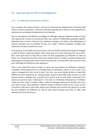 6.4 Apprentissage de l’API et Développement


6.4.1   Les différentes bibliothèques utilisées


Pour la capture des images du Kinect ainsi que la commande des déplacements du Roomba, ROS
fournit les drivers nécessaires, transmet les données capturées par le Kinect à notre programme et
achemine nos commandes de déplacement vers le Roomba.

Pour le calcul (gestion des différents encodages) et l’affichage image par image de la vidéo en temps
réel capturée par le Kinect et transmis par ROS, nous utilisons la bibliothèque graphique OpenCV.
Spécialisée dans la lecture, l’écriture et le traitement d’images et de vidéos, cette bibliothèque ne
propose cependant pas la possibilité de faire une « belle » interface graphique complète avec
notamment une barre d’outils et un menu.

C’est pourquoi, il nous fallait une autre API pour créer une fenêtre avancée dans laquelle envelopper
la vidéo du Kinect traitée par OpenCV. Nous avions donc eu le choix entre deux API : Qt ou GTK+.
Nous avons donc testé les deux API au travers de deux programmes qui affichaient la vidéo du
Kinect. Il se trouvait alors que GTK+ était le plus simple à utiliser. En effet, le nombre de lignes était
beaucoup plus conséquent pour faire la même chose dans Qt. C’est donc GTK+ que nous avons choisi
pour l’affichage de la fenêtre de notre application.

Enfin, il nous fallait faire parler le robot au travers des haut-parleurs de l’ordinateur embarqué.
L’utilisateur devait pouvoir écrire un message depuis le workstation, choisir un son à jouer, et le
robot se chargeait de le dire ou de le jouer. Pour cela, nous avons décidé de faire un nœud ROS
différent de notre programme (ou nœud) principal, utilisant le stack ROS audio_common. Ce stack
propose plusieurs packages pour la gestion de la capture et de la sortie audio. Audio_play est le
nœud qui souscrit au topic « robotsound », il est lancé sur l’ordinateur embarqué par le Turtlebot.
Tandis que notre nœud « Unicebot_Talker » publie les messages contenant les données des sons à
jouer dans ce topic. Cette publication s’effectue lorsque l’utilisateur choisit un son à jouer ou écrit
une phrase à faire dire à notre robot. Notons que l’interface pour l’écriture des phrases et le choix
des sons prédéfinis est différente de celle de notre nœud principal (sous GTK). En effet, cette
interface est le terminal de Linux.




    22                                   DEVELOPPEMENT POUR LE ROBOT ASPIRATEUR ROOMBA « TURTLEBOT »
                                                   M1 MIAGE – BOULINGUEZ, CANIONCQ, CHENG, LAGNEAU
 