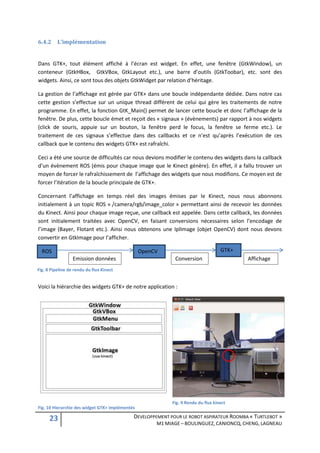 6.4.2     L’implémentation


Dans GTK+, tout élément affiché à l’écran est widget. En effet, une fenêtre (GtkWindow), un
conteneur (GtkHBox, GtkVBox, GtkLayout etc.), une barre d’outils (GtkToobar), etc. sont des
widgets. Ainsi, ce sont tous des objets GtkWidget par relation d’héritage.

La gestion de l’affichage est gérée par GTK+ dans une boucle indépendante dédiée. Dans notre cas
cette gestion s’effectue sur un unique thread différent de celui qui gère les traitements de notre
programme. En effet, la fonction GtK_Main() permet de lancer cette boucle et donc l’affichage de la
fenêtre. De plus, cette boucle émet et reçoit des « signaux » (évènements) par rapport à nos widgets
(click de souris, appuie sur un bouton, la fenêtre perd le focus, la fenêtre se ferme etc.). Le
traitement de ces signaux s’effectue dans des callbacks et ce n’est qu’après l’exécution de ces
callback que le contenu des widgets GTK+ est rafraîchi.

Ceci a été une source de difficultés car nous devions modifier le contenu des widgets dans la callback
d’un évènement ROS (émis pour chaque image que le Kinect génère). En effet, il a fallu trouver un
moyen de forcer le rafraîchissement de l’affichage des widgets que nous modifions. Ce moyen est de
forcer l’itération de la boucle principale de GTK+.

Concernant l’affichage en temps réel des images émises par le Kinect, nous nous abonnons
initialement à un topic ROS « /camera/rgb/image_color » permettant ainsi de recevoir les données
du Kinect. Ainsi pour chaque image reçue, une callback est appelée. Dans cette callback, les données
sont initialement traitées avec OpenCV, en faisant conversions nécessaires selon l’encodage de
l’image (Bayer, Flotant etc.). Ainsi nous obtenons une IplImage (objet OpenCV) dont nous devons
convertir en GtkImage pour l’afficher.

  ROS                                            OpenCV                             GTK+
                  Emission données                           Conversion                    Affichage
Fig. 8 Pipeline de rendu du flux Kinect


Voici la hiérarchie des widgets GTK+ de notre application :




                                                            Fig. 9 Rendu du flux kinect
Fig. 10 Hierarchie des widget GTK+ implémentés

      23                                     DEVELOPPEMENT POUR LE ROBOT ASPIRATEUR ROOMBA « TURTLEBOT »
                                                      M1 MIAGE – BOULINGUEZ, CANIONCQ, CHENG, LAGNEAU
 