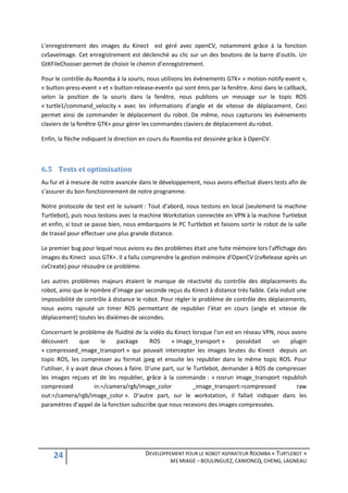 L’enregistrement des images du Kinect est géré avec openCV, notamment grâce à la fonction
cvSaveImage. Cet enregistrement est déclenché au clic sur un des boutons de la barre d’outils. Un
GtKFileChooser permet de choisir le chemin d’enregistrement.

Pour le contrôle du Roomba à la souris, nous utilisons les évènements GTK+ « motion-notify-event »,
« button-press-event » et « button-release-event» qui sont émis par la fenêtre. Ainsi dans le callback,
selon la position de la souris dans la fenêtre, nous publions un message sur le topic ROS
« turtle1/command_velocity » avec les informations d’angle et de vitesse de déplacement. Ceci
permet ainsi de commander le déplacement du robot. De même, nous capturons les évènements
claviers de la fenêtre GTK+ pour gérer les commandes claviers de déplacement du robot.

Enfin, la flèche indiquant la direction en cours du Roomba est dessinée grâce à OpenCV.



6.5 Tests et optimisation
Au fur et à mesure de notre avancée dans le développement, nous avons effectué divers tests afin de
s’assurer du bon fonctionnement de notre programme.

Notre protocole de test est le suivant : Tout d’abord, nous testons en local (seulement la machine
Turtlebot), puis nous testons avec la machine Workstation connectée en VPN à la machine Turtlebot
et enfin, si tout se passe bien, nous embarquons le PC Turtlebot et faisons sortir le robot de la salle
de travail pour effectuer une plus grande distance.

Le premier bug pour lequel nous avions eu des problèmes était une fuite mémoire lors l’affichage des
images du Kinect sous GTK+. Il a fallu comprendre la gestion mémoire d’OpenCV (cvRelease après un
cvCreate) pour résoudre ce problème.

Les autres problèmes majeurs étaient le manque de réactivité du contrôle des déplacements du
robot, ainsi que le nombre d’image par seconde reçus du Kinect à distance très faible. Cela induit une
impossibilité de contrôle à distance le robot. Pour régler le problème de contrôle des déplacements,
nous avons rajouté un timer ROS permettant de republier l’état en cours (angle et vitesse de
déplacement) toutes les dixièmes de secondes.

Concernant le problème de fluidité de la vidéo du Kinect lorsque l’on est en réseau VPN, nous avons
découvert         que      le   package      ROS     « image_transport »      possédait   un    plugin
« compressed_image_transport » qui pouvait intercepter les images brutes du Kinect depuis un
topic ROS, les compresser au format jpeg et ensuite les republier dans le même topic ROS. Pour
l’utiliser, il y avait deux choses à faire. D’une part, sur le Turtlebot, demander à ROS de compresser
les images reçues et de les republier, grâce à la commande : « rosrun image_transport republish
compressed              in:=/camera/rgb/image_color            _image_transport:=compressed       raw
out:=/camera/rgb/image_color ». D’autre part, sur le workstation, il fallait indiquer dans les
paramètres d’appel de la fonction subscribe que nous recevons des images compressées.




    24                                  DEVELOPPEMENT POUR LE ROBOT ASPIRATEUR ROOMBA « TURTLEBOT »
                                                  M1 MIAGE – BOULINGUEZ, CANIONCQ, CHENG, LAGNEAU
 