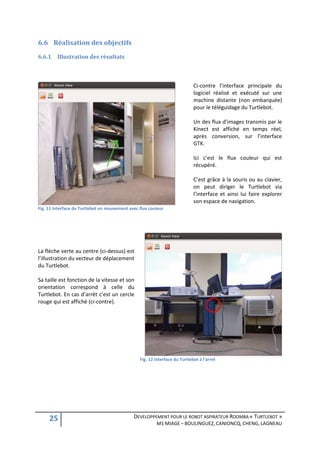 6.6 Réalisation des objectifs
6.6.1    Illustration des résultats



                                                                             Ci-contre l’interface principale du
                                                                             logiciel réalisé et exécuté sur une
                                                                             machine distante (non embarquée)
                                                                             pour le téléguidage du Turtlebot.

                                                                             Un des flux d’images transmis par le
                                                                             Kinect est affiché en temps réel,
                                                                             après conversion, sur l’interface
                                                                             GTK.

                                                                             Ici c’est le flux couleur qui est
                                                                             récupéré.

                                                                             C’est grâce à la souris ou au clavier,
                                                                             on peut diriger le Turtlebot via
                                                                             l’interface et ainsi lui faire explorer
                                                                             son espace de navigation.
Fig. 11 Interface du Turtlebot en mouvement avec flux couleur




La flèche verte au centre (ci-dessus) est
l’illustration du vecteur de déplacement
du Turtlebot.

Sa taille est fonction de la vitesse et son
orientation correspond à celle du
Turtlebot. En cas d’arrêt c’est un cercle
rouge qui est affiché (ci-contre).




                                                 Fig. 12 Interface du Turtlebot à l'arret




     25                                       DEVELOPPEMENT POUR LE ROBOT ASPIRATEUR ROOMBA « TURTLEBOT »
                                                         M1 MIAGE – BOULINGUEZ, CANIONCQ, CHENG, LAGNEAU
 