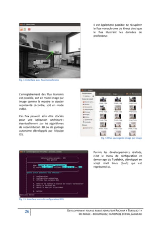 Il est également possible de récupérer
                                                                    le flux monochrome du Kinect ainsi que
                                                                    le flux illustrant les données de
                                                                    profondeur.




Fig. 13 interface avec flux monochrome




L’enregistrement des flux transmis
est possible, soit en mode image par
image comme le montre le dossier
représenté ci-contre, soit en mode
vidéo.

Ces flux peuvent ainsi être stockés
pour une utilisation ultérieure ;
éventuellement par les algorithmes
de reconstitution 3D ou de guidage
autonome développés par l’équipe
I3S.
                                                                          Fig. 14 Flux sauvegardé image par image




                                                                    Parmis les développements réalisés,
                                                                    c’est le menu de configuration et
                                                                    demarrage du Turtlebot, développé en
                                                                    script shell linux (bash) qui est
                                                                    représenté ici.




Fig. 15. Interface texte de configuration ROS




     26                                         DEVELOPPEMENT POUR LE ROBOT ASPIRATEUR ROOMBA « TURTLEBOT »
                                                         M1 MIAGE – BOULINGUEZ, CANIONCQ, CHENG, LAGNEAU
 