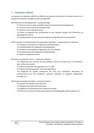 7 Calendrier effectif
Le calendrier de réalisation effectif est différent du calendrier prévisionnel. Du retard a été pris et a
empêché la réalisation complète du work package WP3.

WP1 Recherche et développements - conduit par Régis
  -   T1.1 Prise en main du robot, installation des environnements de développement
  -   T1.2 Prise en main et étude du framework ROS
  -   T1.3 Prise en main et étude du Kinect
  -   T1.4 Mise en projection des connaissances et des capacités acquises afin d’identifier les
      développements futurs.
  -   T1.5 Implémentation et mise à jour de scripts de configuration de l’environnement

WP2 Conception et implémentation des applications identifiées - conduit par Shyn et Sébastien
  -   T2.1 Analyse et conception de l’application de téléopération
  -   T2.2 Implémentation de l’application de téléopération
  -   T2.3 Analyse et conception de l’application de communication
  -   T2.4 Implémentation de l’application de téléopération
  -   T2.5 Mise en production et tests

WP3 Mise en production et tests - conduit par Sébastien
  -   T3.1 Élaboration des scénarios de test grandeur nature (en fonction des cas d’utilisation,
      avec critères de réussite)
  -   T3.2 Mise en production des applications sur le robot
  -   T3.3 Gestion des tests grandeur nature des applications
  -   T3.4 Rédaction de rapport d'exécution des tests (cas d’utilisation, description de
      l’environnement lors des problèmes, comment reproduire le problème, diagnostique
      envisagé, etc.).

WP4 Gestion de projet et livrables - conduit par Antoine
  -   T4.1 Gestion de l’équipe et suivi de projet
  -   T4.2 Rédaction des documents techniques
  -   T4.3 Rédaction des documents liés à la gestion de projet
  - T4.4 Mise à jours des outils utilisés pour la gestion de projet (google project, agenda, etc.)




    28                                   DEVELOPPEMENT POUR LE ROBOT ASPIRATEUR ROOMBA « TURTLEBOT »
                                                   M1 MIAGE – BOULINGUEZ, CANIONCQ, CHENG, LAGNEAU
 