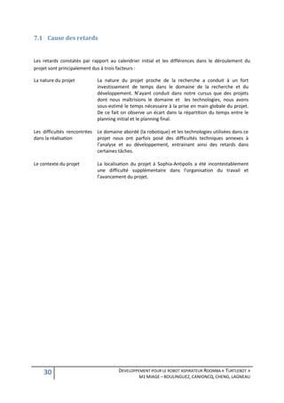 7.1 Cause des retards


Les retards constatés par rapport au calendrier initial et les différences dans le déroulement du
projet sont principalement dus à trois facteurs :

La nature du projet         La nature du projet proche de la recherche a conduit à un fort
                            investissement de temps dans le domaine de la recherche et du
                            développement. N’ayant conduit dans notre cursus que des projets
                            dont nous maîtrisions le domaine et les technologies, nous avons
                            sous-estimé le temps nécessaire à la prise en main globale du projet.
                            De ce fait on observe un écart dans la répartition du temps entre le
                            planning initial et le planning final.

Les difficultés rencontrées Le domaine abordé (la robotique) et les technologies utilisées dans ce
dans la réalisation         projet nous ont parfois posé des difficultés techniques annexes à
                            l’analyse et au développement, entrainant ainsi des retards dans
                            certaines tâches.

Le contexte du projet       La localisation du projet à Sophia-Antipolis a été incontestablement
                            une difficulté supplémentaire dans l’organisation du travail et
                            l’avancement du projet.




    30                                DEVELOPPEMENT POUR LE ROBOT ASPIRATEUR ROOMBA « TURTLEBOT »
                                                M1 MIAGE – BOULINGUEZ, CANIONCQ, CHENG, LAGNEAU
 