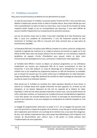 7.2 Problèmes rencontrés
Nous avons rencontré plusieurs problèmes lors du déroulement du projet :

-   Le sujet de notre projet, le Turtlebot, ne pouvant quitter l’institut de l’I3S, il nous aura fallu nous
    déplacer à Sophia pour pouvoir tester le robot et travailler dessus. Nous avions décidé que nous
    irions essentiellement sur place en étant au moins deux, mais à cause de nos emplois du temps
    respectifs plutôt chargés et qui ne correspondaient pas beaucoup, il nous était difficile de
    pouvoir travailler fréquemment sur le projet durant les premières semaines ;

-   Lors de nos premiers essais avec le robot, il nous était impossible de le faire fonctionner avec
    ROS, à cause d’un problème de branchements. Il aura été finalement possible de faire
    fonctionner le Turtlebot avec ROS en s’assurant qu’il était connecté dans un type précis de
    branchements (ttyUSB0) ;

-   Le framework ROS était s’est parfois avéré difficile à installer et à utiliser suivant les configuration
    matérelle et logicielle des machines et ce, malgré la présence de tutoriels en anglais sur le site
    officiel de ROS. Nous avons dû essayer plusieurs fois de l’installer sur nos ordinateurs respectifs
    (problèmes de paquets, d’ordre d’installation) pour pouvoir mettre en place notre
    environnement de développement et ainsi, commencer à implémenter notre application ;

-   Le Turtlebot était difficile à manier au départ, car plusieurs programmes sur nos ordinateurs
    empêchaient aux services que proposaient ROS de se lancer correctement, et donc de
    fonctionner. Il aura fallu élaborer un script de démarrage de la téléopération du robot, en
    arrêtant tout ce qui empêchait les programmes présents sur ROS de fonctionner au préalable,
    puis en lançant les services que l’on voulait utiliser pour la téléopération du robot (exemples :
    image de profondeur, image RGB, dashboard de contrôle du robot et pilotage du robot grâce aux
    touches du clavier d’un ordinateur distant) ;

-   Étant donné que le Turtlebot est constitué d’un robot aspirateur Roomba et d’une Kinect, la
    batterie du Turtlebot devait être capable d’alimenter les deux appareils. Or, la Kinect est très
    énergivore, et ses besoins dépassent de très loin les capacités de la batterie du robot.
    Cependant, il était tout de même possible d’alimenter la Kinect avec, mais les performances de
    celle-ci était bien moindres, et l’autonomie du Turtlebot diminuait considérablement également.
    Il aura fallu ajouter une seconde batterie pour la Kinect, et réarranger les branchements pour
    rendre le tout autonome, ce qui aura impliqué une manipulation du matériel à laquelle on n’est
    pas habitués ;

-   Le langage de programmation utilisé pour ce projet, le C++, est un langage très puissant, mais
    aussi très permissif sur l’aspect de la gestion de la mémoire, ce qui fait que le moindre problème
    dans l’application peut entrainer une surcharge de la mémoire vive, ce qui peut être dangereux.
    De plus, sont utilisées conjointement dans notre projet deux bibliothèques, Gtk et OpenCV, et le
    manque de documentation pour celles-ci nous a fait perdre un temps précieux dans
    l’implémentation de notre application.



    31                                    DEVELOPPEMENT POUR LE ROBOT ASPIRATEUR ROOMBA « TURTLEBOT »
                                                    M1 MIAGE – BOULINGUEZ, CANIONCQ, CHENG, LAGNEAU
 