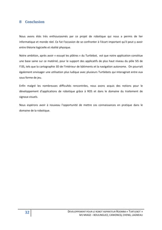 8 Conclusion


Nous avons étés très enthousiasmés par ce projet de robotique qui nous a permis de lier
informatique et monde réel. Ce fut l’occasion de se confronter à l’écart important qu’il peut y avoir
entre théorie logicielle et réalité physique.

Notre ambition, après avoir « essuyé les plâtres » du Turtlebot, est que notre application constitue
une base saine sur ce matériel, pour le support des applicatifs de plus haut niveau du pôle SIS de
l’I3S, tels que la cartographie 3D de l’intérieur de bâtiments et la navigation autonome. On pourrait
également envisager une utilisation plus ludique avec plusieurs Turtlebots qui interagirait entre eux
sous forme de jeu.

Enfin malgré les nombreuses difficultés rencontrées, nous avons acquis des notions pour le
développement d’applications de robotique grâce à ROS et dans le domaine du traitement de
signaux visuels.

Nous espérons avoir à nouveau l’opportunité de mettre ces connaissances en pratique dans le
domaine de la robotique.




     32                                   DEVELOPPEMENT POUR LE ROBOT ASPIRATEUR ROOMBA « TURTLEBOT »
                                                   M1 MIAGE – BOULINGUEZ, CANIONCQ, CHENG, LAGNEAU
 