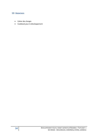 10 Annexes


     Cahier des charges
     Cookbook pour le développement




  34                             DEVELOPPEMENT POUR LE ROBOT ASPIRATEUR ROOMBA « TURTLEBOT »
                                          M1 MIAGE – BOULINGUEZ, CANIONCQ, CHENG, LAGNEAU
 