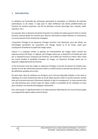 1 Introduction


La robotique est l'ensemble des techniques permettant la conception, la réalisation de machines
automatiques ou de robots. Il s’agit pour le robot d’effectuer des tâches prédéterminées par
l’homme, de manière autonome, une fois les directives connues (lave-linge, lave- vaisselle, robot-
aspirateur, etc.).

Les avancées dans ce domaine ont permis d’assister à la création de robots pouvant imiter la marche
humaine, pouvant guider les hommes pour diverses informations (robots-hôtesses ou instituteurs),
ou encore pouvant servir d’animal de compagnie.

L’acquisition d’images et de séquences d’images remonte à des décennies, voire des siècles. Les
technologies permettant ces acquisitions ont changé, évolué au fil du temps, ayant pour
conséquence d’améliorer la qualité des images saisies.

Jusqu’à il y a quelques années, la question de l’interprétation des images saisies trouvait des
réponses encore très floues. Il s’agissait, soit d’images saisies par un dispositif A et traitées plus tard
par un dispositif B (sous l’assistance de l’homme), soit traitées par l’homme lui-même. Mais n’était
pas encore étudiée la possibilité d’analyser les images, ou séquences d’images saisies par un
dispositif, indépendamment de l’homme.

Le fait de pouvoir saisir des images ou séquences d’images, et ensuite de pouvoir les analyser pour
pouvoir en tirer des informations pouvant revêtir un intérêt certain ou prendre des décisions, est une
des définitions possibles de la vision.

On peut noter, dans de nombreux cas de figure, qu’il n’est pas impossible d’établir un lien entre la
robotique et la vision (notamment dans le cas de robots pouvant imiter la marche humaine, de telle
sorte qu’ils puissent percevoir d’éventuels obstacles et agir en conséquence). La vision pouvant être
une aide précieuse pour certains types de robots, étudier la possibilité de lier robotique et vision
peut constituer une avancée technologique intéressante.

Pour notre projet, il s’agit de permettre à un robot aspirateur (Roomba) de voir ce qui l’entoure grâce
à un dispositif de capture vidéo comme le Kinect.




      4                                   DEVELOPPEMENT POUR LE ROBOT ASPIRATEUR ROOMBA « TURTLEBOT »
                                                    M1 MIAGE – BOULINGUEZ, CANIONCQ, CHENG, LAGNEAU
 