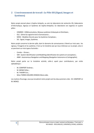 2 L’environnement de travail : Le Pôle SIS (Signal, Images et
  Systèmes)


Notre projet prenait place à Sophia Antipolis, au sein du laboratoire de recherche I3S, (laboratoire
d’Informatique, Signaux et Systèmes de Sophia-Antipolis). Ce laboratoire est organise en quatre
pôles :

    -   COMRED : COMmunications, Réseaux systèmes Embarqués et Distribués ;
    -   GLC : Génie du Logiciel et de la Connaissance ;
    -   MDSC : Modèles Discrets pour les Systèmes Complexes ;
    -   SIS : Signal, Images, Systèmes.

Notre projet concerne le dernier pôle, dont le domaine de connaissances s’étend sur trois axes : les
signaux, l’imagerie et les systèmes. C’est sur le troisième axe qui nous intéresse sur ce projet, celui-ci
se penchant sur trois types d’activités :

    -   Condor – Drones ;
    -   SIM : System Identification and Modelling (Identification de systems et conception) ;
    -   ANM : Autonomous Navigation and Mapping (Navigation Autonome et Cartographie).

Notre projet porte sur la troisième activité, celle-ci ayant pour contributeurs, par ordre
alphabétique :

    -   M. COMPORT Andrew ;
    -   M. MENEZ Gilles ;
    -   M. THIERRY Eric ;
    -   Mme TORRES DOLORES RENDAS Maria João.

Les maitres d’ouvrage, ceux qui encadrent notre projet sont les deux premiers cités : M. COMPORT et
M. MENEZ.




        5                                DEVELOPPEMENT POUR LE ROBOT ASPIRATEUR ROOMBA « TURTLEBOT »
                                                   M1 MIAGE – BOULINGUEZ, CANIONCQ, CHENG, LAGNEAU
 