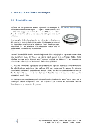 3 Descriptifs des éléments techniques


3.1 IRobot et Roomba


Roomba est une gamme de robots aspirateurs automatiques et                Fig. 1 Le robot aspirateur Roomba
autonomes commercialisée depuis 2002 par la société iRobot. Cette
société technologique américaine, fondée en 1990, est spécialisée
dans la conception et la vente de robots ménagers mais aussi
militaires.

À ce jour, plus de 5 millions Roomba ont été vendus et de plusieurs
déclinaisons et versions du Roomba ont été développées. Le Roomba
est alimenté par une batterie rechargeable. Il peut être fourni avec
une station d'accueil à laquelle il est capable de revenir pour se
recharger à la fin de son cycle de nettoyage.


Depuis 2005, la société iRobot a choisi d’intégrer une interface physique et logicielle à leurs Roomba
pour que chacun puisse développer ses propres projets autour de la technologie iRobot. Cette
interface nommée iRobot Roomba Serial Command Interface (ou Roomba SCI), est un protocole
permettant aux développeurs de piloter le robot via son port série.

SCI inclut des commandes capables de contrôler toutes les capacités motrices et comportementales
du robot (moteurs, aspirations, haut parleurs, LED, etc.), mais aussi de capturer les données
collectées par les capteurs positionnés sur le robot. Grâce à SCI, les utilisateurs peuvent donc ajouter
des fonctionnalités au comportement de base du Roomba mais aussi créer de toute nouvelles
applications pour le robot.

Un site internet recense diverses applications utilisant le robot Roomba pour d’autres usages que le
nettoyage : http://hackingroomba.com/. On y retrouve par exemple des applications utilisant
Roomba comme un instrument de musique.




      6                                 DEVELOPPEMENT POUR LE ROBOT ASPIRATEUR ROOMBA « TURTLEBOT »
                                                  M1 MIAGE – BOULINGUEZ, CANIONCQ, CHENG, LAGNEAU
 
