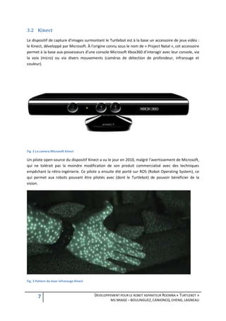 3.2 Kinect
Le dispositif de capture d’images surmontant le Turtlebot est à la base un accessoire de jeux vidéo :
le Kinect, développé par Microsoft. À l’origine connu sous le nom de « Project Natal », cet accessoire
permet à la base aux possesseurs d’une console Microsoft Xbox360 d’interagir avec leur console, via
la voix (micro) ou via divers mouvements (caméras de détection de profondeur, infrarouge et
couleur).




Fig. 2 La camera Microsoft Kinect

Un pilote open-source du dispositif Kinect a vu le jour en 2010, malgré l’avertissement de Microsoft,
qui ne tolérait pas la moindre modification de son produit commercialisé avec des techniques
empêchant la rétro-ingénierie. Ce pilote a ensuite été porté sur ROS (Robot Operating System), ce
qui permet aux robots pouvant être pilotés avec (dont le Turtlebot) de pouvoir bénéficier de la
vision.




Fig. 3 Pattern du laser infrarouge Kinect



        7                                   DEVELOPPEMENT POUR LE ROBOT ASPIRATEUR ROOMBA « TURTLEBOT »
                                                     M1 MIAGE – BOULINGUEZ, CANIONCQ, CHENG, LAGNEAU
 