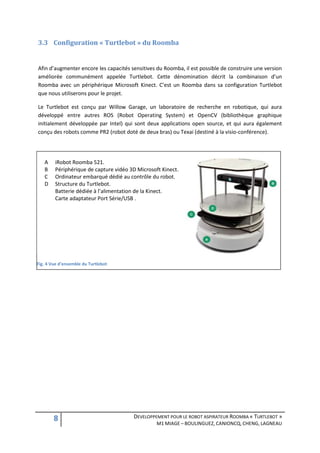 3.3 Configuration « Turtlebot » du Roomba


Afin d’augmenter encore les capacités sensitives du Roomba, il est possible de construire une version
améliorée communément appelée Turtlebot. Cette dénomination décrit la combinaison d’un
Roomba avec un périphérique Microsoft Kinect. C’est un Roomba dans sa configuration Turtlebot
que nous utiliserons pour le projet.

Le Turtlebot est conçu par Willow Garage, un laboratoire de recherche en robotique, qui aura
développé entre autres ROS (Robot Operating System) et OpenCV (bibliothèque graphique
initialement développée par Intel) qui sont deux applications open source, et qui aura également
conçu des robots comme PR2 (robot doté de deux bras) ou Texai (destiné à la visio-conférence).




   A    iRobot Roomba 521.
   B    Périphérique de capture vidéo 3D Microsoft Kinect.
   C    Ordinateur embarqué dédié au contrôle du robot.
   D    Structure du Turtlebot.
        Batterie dédiée à l’alimentation de la Kinect.
        Carte adaptateur Port Série/USB .




Fig. 4 Vue d'ensemble du Turtlebot




        8                              DEVELOPPEMENT POUR LE ROBOT ASPIRATEUR ROOMBA « TURTLEBOT »
                                                 M1 MIAGE – BOULINGUEZ, CANIONCQ, CHENG, LAGNEAU
 