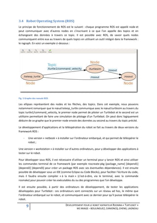 3.4 Robot Operating System (ROS)
Le principe de fonctionnement de ROS est le suivant : chaque programme ROS est appelé node et
peut communiquer avec d’autres nodes en s’inscrivant à ce que l’on appelle des topics et en
échangeant des données à travers ce topic. Il est possible avec ROS, de savoir quels nodes
communiquent entre eux au travers de quels topics en utilisant un outil intégré dans le framework :
le rxgraph. En voici un exemple ci-dessous :




Fig. 5 Graphe des noeuds ROS

Les ellipses représentent des nodes et les flèches, des topics. Dans cet exemple, nous pouvons
notamment remarquer que le nœud teleop_turtle communique avec le nœud turtlesim au travers du
topic turtle1/command_velocity, le premier node permet de piloter un Turtlebot et le second est un
utilitaire permettant de faire une simulation de pilotage d’un Turtlebot. On peut donc logiquement
déduire de ce graphe que le premier node envoie des données au second au travers du topic précité.

Le développement d’applications et la téléopération du robot se fait au travers de deux versions du
framework ROS :

    -    Une version « netbook » à installer sur l’ordinateur embarqué, et qui permet de téléopérer le
         robot ;

Une version « workstation » à installer sur d’autres ordinateurs, pour y développer des applications à
tester sur le robot.

Pour développer sous ROS, il est nécessaire d’utiliser un terminal pour y lancer ROS et ainsi utiliser
les commandes terminal de ce framework (par exemple roscreate-pkg [package_name] [depend1]
[depend2] [depend3] pour créer un package ROS avec ses éventuelles dépendances). Il est ensuite
possible de développer sous un IDE (comme Eclipse ou Code Blocks), pour faciliter l’écriture du code,
mais il faudra ensuite compiler « à la main » (c’est-à-dire, via le terminal, avec la commande
rosmake) pour pouvoir créer les exécutables du ou des programmes que l’on développe.

Il est ensuite possible, à partir des ordinateurs de développement, de tester les applications
développées pour Turtlebot : ces ordinateurs sont connectés sur un réseau ad hoc, le même que
l’ordinateur embarqué sur le robot, et communiquent avec ce dernier pour qu’il puisse téléopérer le
robot.

        9                               DEVELOPPEMENT POUR LE ROBOT ASPIRATEUR ROOMBA « TURTLEBOT »
                                                  M1 MIAGE – BOULINGUEZ, CANIONCQ, CHENG, LAGNEAU
 