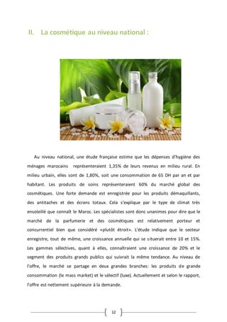 12
II. La cosmétique au niveau national :
Au niveau national, une étude française estime que les dépenses d’hygiène des
ménages marocains représenteraient 1,35% de leurs revenus en milieu rural. En
milieu urbain, elles sont de 1,80%, soit une consommation de 65 DH par an et par
habitant. Les produits de soins représenteraient 60% du marché global des
cosmétiques. Une forte demande est enregistrée pour les produits démaquillants,
des antitaches et des écrans totaux. Cela s’explique par le type de climat très
ensoleillé que connaît le Maroc. Les spécialistes sont donc unanimes pour dire que le
marché de la parfumerie et des cosmétiques est relativement porteur et
concurrentiel bien que considéré «plutôt étroit». L’étude indique que le secteur
enregistre, tout de même, une croissance annuelle qui se situerait entre 10 et 15%.
Les gammes sélectives, quant à elles, connaîtraient une croissance de 20% et le
segment des produits grands publics qui suivrait la même tendance. Au niveau de
l’offre, le marché se partage en deux grandes branches: les produits de grande
consommation (le mass market) et le sélectif (luxe). Actuellement et selon le rapport,
l’offre est nettement supérieure à la demande.
 