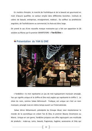 13
En matière d’emploi, le marché de l’esthétique et de la beauté est gourmand en
main d’œuvre qualifiée. Le secteur emploi dans différentes branches ; instituts et
salons de beauté, entreprises, enseignement, médical… Du coiffeur au prothésiste
angulaire, de l’esthéticienne au commercial, le choix est donc large.
On prend le cas d’une nouvelle marque marocaine qui a fait son apparition le 28
octobre au Maroc par le premier SMARTSTORE « Yan & One »
Présentation du YAN & ONE
« Yan&One » le mot représente un jeu de mot typiquement marocain amazigh,
Yan qui signifie unique et le chiffre et One mot anglais qui représente le chiffre 1. Le
choix du nom, comme Salwa Akhnnouch l’indique, est unique car c’est un nom
marocain, amazigh mais en même temps ouvert sur l’internationale.
Salwa Idrissi Akhannouch, présidente du Groupe Aksal, veut révolutionner le
monde de la cosmétique en créant Yan & One, le premier Beauty Smartstore au
Maroc. Unique en son genre, Yan&One propose une offre regroupant une multitude
de produits : make-up, soins, beauté, fragrances, hygiène, accessoires et thés qui
 