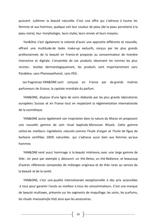 14
puissent sublimer la beauté naturelle. C’est une offre qui s’adresse à toutes les
femmes et aux hommes, quelque soit leur couleur de peau (de la peau porcelaine à la
peau noire), leur morphologie, leurs styles, leurs envies et leurs moyens.
Yan&One c’est également la volonté d’avoir une approche différente et nouvelle,
offrant une multitude de looks make-up exclusifs, conçus par les plus grands
professionnels de la beauté en France et proposés au consommateur de manière
interactive et digitale. L’ensemble de ces produits observent les normes les plus
strictes : testées dermatologiquement, les produits sont majoritairement sans
Parabène, sans Phenoxyethanol, sans PEG.
Les fragrances YAN&ONE sont conçues en France par de grands maitres
parfumeurs de Grasse, la capitale mondiale du parfum.
YAN&ONE, dispose d’une ligne de soins élaborée par les plus grands laboratoires
européens Suisses et en France tout en respectant la réglementation internationale
de la cosmétique.
YAN&ONE puise également son inspiration dans la nature du Maroc en proposant
une nouvelle gamme de soin rituel baptisée Moroccan Rituals. Cette gamme
utilise les meilleurs ingrédients naturels comme l’huile d’argan et l’huile de figue de
barbarie certifiées 100% naturelles qui s’adresse aussi bien aux femmes qu’aux
hommes
YAN&ONE rend aussi hommage à la beauté intérieure, avec une large gamme de
thés : on peut par exemple y découvrir un thé Detox, un thé Radiance, et beaucoup
d’autres références composées de mélanges originaux et de thés rares au service de
la beauté et de la santé.
YAN&ONE, c’est une qualité internationale exceptionnelle à des prix accessibles
à tous pour garantir l’accès au meilleur à tous les consommateurs. C’est une marque
de beauté multiaxes, présente sur les segments de maquillage, les soins, les parfums,
les rituels marocains(le thé) ainsi que les accessoires.
 